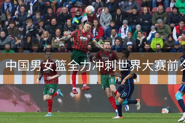 中国男女篮全力冲刺世界大赛前夕动态