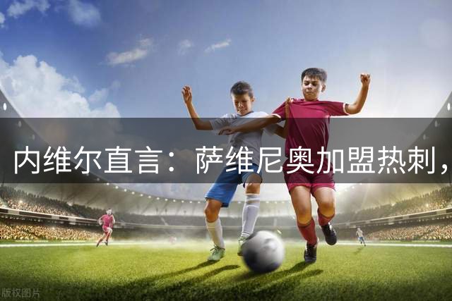 内维尔直言：萨维尼奥加盟热刺，可能迎来真正的“翻身仗”！