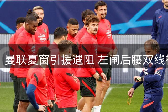 曼联夏窗引援遇阻 左闸后腰双线补强计划受阻