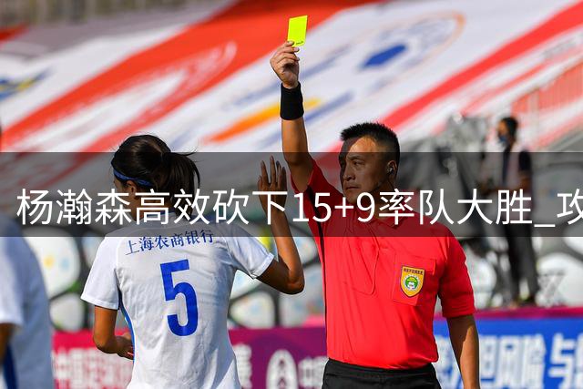 杨瀚森高效砍下15+9率队大胜 攻防两端展现核心价值