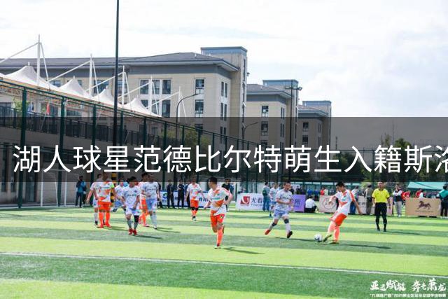 湖人球星范德比尔特萌生入籍斯洛文尼亚意愿