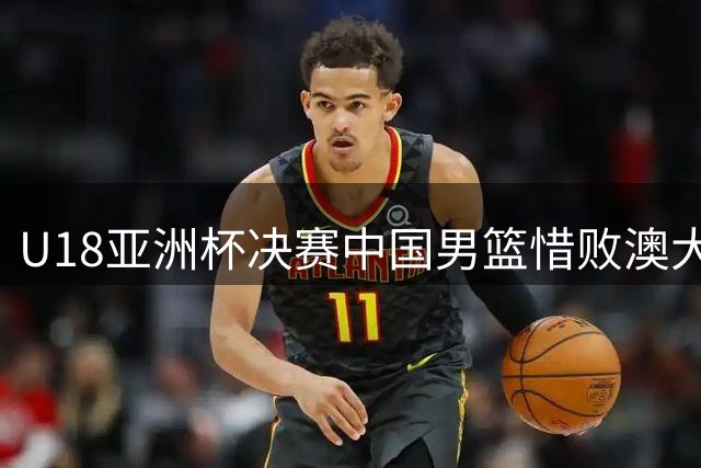 U18亚洲杯决赛中国男篮惜败澳大利亚 张懿赵杰空砍20分